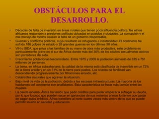 OBSTÁCULOS PARA EL DESARROLLO. Décadas de falta de inversión en áreas rurales que tienen poca influencia política, las etnias africanas responden a presiones políticas ubicadas en pueblos y ciudades. La corrupción y el mal manejo de fondos causan la falta de un gobierno responsable.   Guerras y conflictos políticos, cuyo resultado es refugiados e inestabilidad. El continente ha sufrido 186 golpes de estado y 26 grandes guerras en los últimos 50 años.   VIH o SIDA, que priva a las familias de su mano de obra más productiva, este problema es particularmente grave en el sur de África donde más del 30% de los adultos sexualmente activos son portadores del sida.   Crecimiento poblacional descontrolado .  Entre 1975 y 2005 la población aumentó de 335 a 751 millones de personas.   La tierra, en África subsahariana, la calidad de la misma está clasificada de inservible en un 72% de la tierra arable y en un 31% de la tierra para pastos. Los niveles de fertilidad van descendiendo progresivamente por filtraciones erosión, etc.   Catástrofes naturales que agravan la situación . Bajo nivel de vida de la población, debido a las escasas infraestructuras. La mayoría de los habitantes del continente son analfabetos. Esta característica se hace más común entre las mujeres. La deuda externa, África ha tenido que pedir créditos para poder empezar a sufragar su deuda, por lo que lo poco que pueden sacar en ganancias de sus materias primas lo tienen que gastar en pagar estos créditos. África transfiere al norte cuatro veces más dinero de lo que se puede permitir invertir en sanidad y educación.  