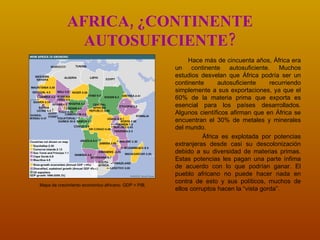 AFRICA, ¿CONTINENTE AUTOSUFICIENTE? Hace más de cincuenta años, África era un continente autosuficiente. Muchos estudios desvelan que África podría ser un continente autosuficiente recurriendo simplemente a sus exportaciones, ya que el 60% de la materia prima que exporta es esencial para los países desarrollados.  Algunos científicos afirman que en África se encuentran el 30% de metales y minerales del mundo. África es explotada por potencias extranjeras desde casi su descolonización debido a su diversidad de materias primas. Estas potencias les pagan una parte ínfima de acuerdo con lo que podrían ganar. El pueblo africano no puede hacer nada en contra de esto y sus políticos, muchos de ellos corruptos hacen la “vista gorda”. Mapa de crecimiento económico africano. GDP = PIB. 