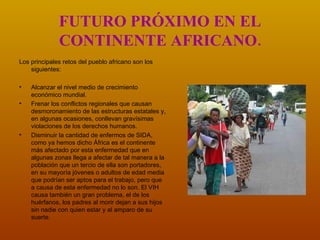 FUTURO PRÓXIMO EN EL CONTINENTE AFRICANO. Los principales retos del pueblo africano son los siguientes: Alcanzar el nivel medio de crecimiento económico mundial.  Frenar los conflictos regionales que causan desmoronamiento de las estructuras estatales y, en algunas ocasiones, conllevan gravísimas violaciones de los derechos humanos. Disminuir la cantidad de enfermos de SIDA, como ya hemos dicho África es el continente más afectado por esta enfermedad que en algunas zonas llega a afectar de tal manera a la población que un tercio de ella son portadores, en su mayoría jóvenes o adultos de edad media que podrían ser aptos para el trabajo, pero que a causa de esta enfermedad no lo son. El VIH causa también un gran problema, el de los huérfanos, los padres al morir dejan a sus hijos sin nadie con quien estar y al amparo de su suerte.  