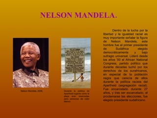 NELSON MANDELA. Dentro de la lucha por la libertad y la igualdad racial es muy importante señalar la figura de Nelson Mandela, este hombre fue el primer presidente de Sudáfrica elegido democráticamente y bajo sufragio universal. Lideró desde los años ’50 el African National Congress, partido político que durante décadas luchó por los derechos de los surafricanos, en especial de la población negra que carecía de ellos durante la política racista del Apartheid (segregación racial). Fue encarcelado durante 27 años, y tras ser excarcelado, al proclamarse las elecciones, fue elegido presidente sudafricano. Durante la política de Apartheid lugares como la playa eran reservadas para personas de color blanco.  Nelson Mandela, 2008. 