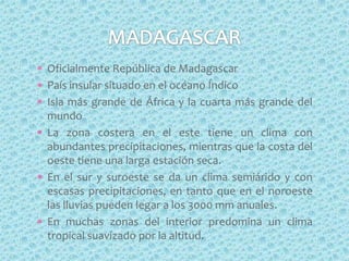 Oficialmente República de Madagascar
País insular situado en el océano Índico
Isla más grande de África y la cuarta más grande del
mundo
La zona costera en el este tiene un clima con
abundantes precipitaciones, mientras que la costa del
oeste tiene una larga estación seca.
En el sur y suroeste se da un clima semiárido y con
escasas precipitaciones, en tanto que en el noroeste
las lluvias pueden legar a los 3000 mm anuales.
En muchas zonas del interior predomina un clima
tropical suavizado por la altitud.
 