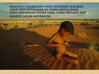 RESPOSTA NECESSÁRIA PARA ENTENDER ALGUMAS
QUESTÕES COTIDIANAS DA NOSSA BRASILIDADE.
PARA DESVENDAR NOSSA ALMA, COMO REFLEXO DOS
NOSSOS LAÇOS HISTÓRICOS .

 