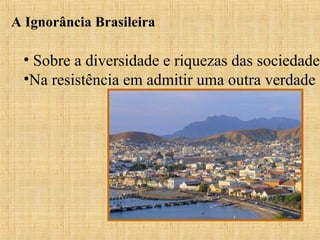 A Ignorância Brasileira

• Sobre a diversidade e riquezas das sociedades
•Na resistência em admitir uma outra verdade

 