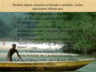 Destruir alguns conceitos refazendo o caminho. Assim, 
precisamos afirmar que:
   A África não é uma selva tropical.
•        A áfrica não é mais distante do que a Europa 
ou mesmo a Ásia.
•        As populações africanas não são um 
amontoado de negros, em tribos, ao invés de reinos, 
ou mesmo impérios.
•        O europeu não “civilizou” a África apesar da 
“missão civilizadora” e do “fardo do homem 
branco”.
•        A África tem História e já tinha 
escrita.Oralidade não é ausência de escrita.
•        A África é UMA, mas é diversa. Diversas 
populações, diversas culturas 

∀ •

∀
∀

∀

∀
∀

 
