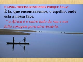 E AINDA PRECISA RESPONDER PORQUE África?

É lá, que encontraremos, o espelho, onde
está a nossa face.
 “ a África é o outro lado da rua e nos
falta coragem para atravessá-la.”

 