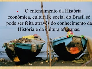  O entendimento da História 
econômica, cultural e social do Brasil só 
pode ser feita através do conhecimento da 
História e da cultura africanas.
•       

 