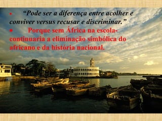 •        “Pode

ser a diferença entre acolher e
conviver versus recusar e discriminar.”
•
Porque sem África na escolacontinuaria a eliminação simbólica do
africano e da história nacional.

 