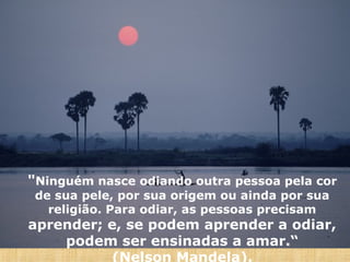 "Ninguém nasce odiando outra pessoa pela cor
de sua pele, por sua origem ou ainda por sua
religião. Para odiar, as pessoas precisam

aprender; e, se podem aprender a odiar,
podem ser ensinadas a amar.“
(Nelson Mandela).

 