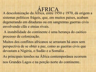 ÁFRICA

A descolonização da África, entre 1950 e 1970, dá origem a
sistemas políticos frágeis, que, em muitos países, acabam
degenerando em ditaduras ou em sangrentas guerras civis
envolvendo clãs e etnias rivais.
A instabilidade do continente é uma herança do caótico
processo de colonização.
Muitos dos conflitos africanos se arrastam há anos sem
perspectiva de se obter a paz, como as guerras civis que
devastam a Nigéria, o Sudão e a Somália .
As principais tensões na África contemporânea ocorrem
nos Grandes Lagos e na porção norte do continente.

 