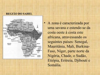 REGIÃO DO SAHEL

• A zona é caracterizada por
uma savana e estende-se da
costa oeste à costa este
africana, atravessando os
seguintes países: Senegal,
Mauritânia, Mali, BurkinaFaso, Níger, parte norte da
Nigéria, Chade, o Sudão,
Etiópia, Eritreia, Djibouti e
Somália.

 