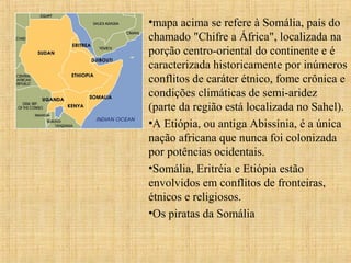 •mapa acima se refere à Somália, país do
chamado "Chifre a África", localizada na
porção centro-oriental do continente e é
caracterizada historicamente por inúmeros
conflitos de caráter étnico, fome crônica e
condições climáticas de semi-aridez
(parte da região está localizada no Sahel).
•A Etiópia, ou antiga Abissínia, é a única
nação africana que nunca foi colonizada
por potências ocidentais.
•Somália, Eritréia e Etiópia estão
envolvidos em conflitos de fronteiras,
étnicos e religiosos.
•Os piratas da Somália

 