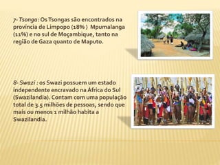 7-Tsonga: Os Tsongas são encontrados na 
província de Limpopo (18% ) Mpumalanga 
(11%) e no sul de Moçambique, tanto na 
região de Gaza quanto de Maputo. 
8- Swazi : os Swazi possuem um estado 
independente encravado na África do Sul 
(Swazilandia). Contam com uma população 
total de 3.5 milhões de pessoas, sendo que 
mais ou menos 1 milhão habita a 
Swazilandia. 
 