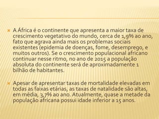  A África é o continente que apresenta a maior taxa de 
crescimento vegetativo do mundo, cerca de 1,9% ao ano, 
fato que agrava ainda mais os problemas sociais 
existentes (epidemia de doenças, fome, desemprego, e 
muitos outros). Se o crescimento populacional africano 
continuar nesse ritmo, no ano de 2015 a população 
absoluta do continente será de aproximadamente 1 
bilhão de habitantes. 
 Apesar de apresentar taxas de mortalidade elevadas em 
todas as faixas etárias, as taxas de natalidade são altas, 
em média, 3,7% ao ano. Atualmente, quase a metade da 
população africana possui idade inferior a 15 anos. 
 