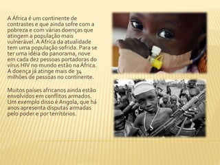 A África é um continente de 
contrastes e que ainda sofre com a 
pobreza e com várias doenças que 
atingem a população mais 
vulnerável. A África da atualidade 
tem uma população sofrida. Para se 
ter uma idéia do panorama, nove 
em cada dez pessoas portadoras do 
vírus HIV no mundo estão na África. 
A doença já atinge mais de 34 
milhões de pessoas no continente. 
Muitos países africanos ainda estão 
envolvidos em conflitos armados. 
Um exemplo disso é Angola, que há 
anos apresenta disputas armadas 
pelo poder e por territórios. 
 