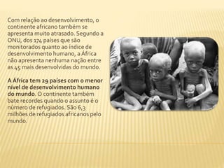 Com relação ao desenvolvimento, o 
continente africano também se 
apresenta muito atrasado. Segundo a 
ONU, dos 174 países que são 
monitorados quanto ao índice de 
desenvolvimento humano, a África 
não apresenta nenhuma nação entre 
as 45 mais desenvolvidas do mundo. 
A África tem 29 países com o menor 
nível de desenvolvimento humano 
do mundo. O continente também 
bate recordes quando o assunto é o 
número de refugiados. São 6,3 
milhões de refugiados africanos pelo 
mundo. 
 