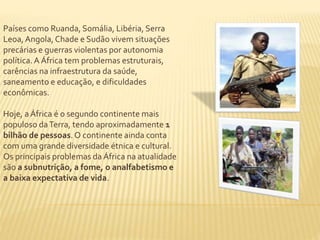 Países como Ruanda, Somália, Libéria, Serra 
Leoa, Angola, Chade e Sudão vivem situações 
precárias e guerras violentas por autonomia 
política. A África tem problemas estruturais, 
carências na infraestrutura da saúde, 
saneamento e educação, e dificuldades 
econômicas. 
Hoje, a África é o segundo continente mais 
populoso da Terra, tendo aproximadamente 1 
bilhão de pessoas. O continente ainda conta 
com uma grande diversidade étnica e cultural. 
Os principais problemas da África na atualidade 
são a subnutrição, a fome, o analfabetismo e 
a baixa expectativa de vida. 
 