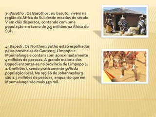 3- Basotho : Os Basothos, ou basuto, vivem na 
região da África do Sul desde meados do século 
V em clãs dispersos, contando com uma 
população em torno de 3.5 milhões na África do 
Sul . 
4- Bapedi : Os Northern Sotho estão espalhados 
pelas províncias de Gauteng, Limpopo e 
Mpumalanga e contam com aproximadamente 
4 milhões de pessoas. A grande maioria dos 
Bapedi encontra-se na província de Limpopo (± 
2.6 milhões), sendo praticamente 50% da 
população local. Na região de Johannesburg 
são 1.5 milhões de pessoas, enquanto que em 
Mpumalanga são mais 350 mil. 
 