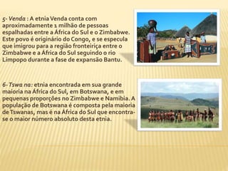 5-Venda : A etnia Venda conta com 
aproximadamente 1 milhão de pessoas 
espalhadas entre a África do Sul e o Zimbabwe. 
Este povo é originário do Congo, e se especula 
que imigrou para a região fronteiriça entre o 
Zimbabwe e a África do Sul seguindo o rio 
Limpopo durante a fase de expansão Bantu. 
6-Tswa na: etnia encontrada em sua grande 
maioria na África do Sul, em Botswana, e em 
pequenas proporções no Zimbabwe e Namibia. A 
população de Botswana é composta pela maioria 
de Tswanas, mas é na África do Sul que encontra-se 
o maior número absoluto desta etnia. 
 