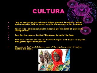 CULTURA
• Com es vesteixen els africans? Robes elegants i collarets, alguns
porten sabates i altres no, els vestits són de colors vius i amples.
•
• Tenen jocs i pilotes per jugar i material per l’escola? Si, però se’ls
fabriquen ells.
•
• Com fan les cases a l’Àfrica? De pedra, de palla i de fang.
•
• Amb que escriuen els nens de l’Àfrica? Alguns amb llapis, la majoria
amb guixos i pissarres petites.
• Els nens de l’Àfrica fabriquen coses? Si, joguines, jocs i treballen
ajudant als pares.
 