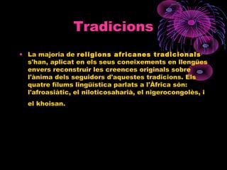 Tradicions
• La majoria de religions africanes tradicionals
s'han, aplicat en els seus coneixements en llengües
envers reconstruir les creences originals sobre
l'ànima dels seguidors d'aquestes tradicions. Els
quatre fílums lingüística parlats a l'Àfrica són:
l'afroasiàtic, el niloticosaharià, el nigerocongolès, i
el khoisan.
 