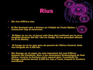 Rius
• Els rius d’Àfrica són:
• El Riu Senegal neix a Guinea en l'altiplà de Fouta Djalon, i
transcorre cap al nord-oest.
• El Níger és un riu, el tercer més llarg del continent per la seva
longitud després del Nil i del riu Congo. El seu principal afluent
és el riu Benue.
• El Congo és el riu més gros de ponent de l'Àfrica Central. Amb
una llargada de 4.380 km.
• Riu Orange és el segon riu més important del sud d'Àfrica
després del Zambeze. Neix a les muntanyes Drakensberg de Sud-
àfrica i recorre la frontera entre aquest país i LesothoEl riu
Orange continua durant 2.200 km cap a l'oest, traçant la frontera
meridional
 