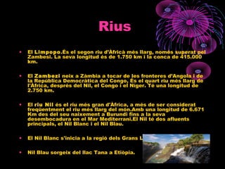 Rius
• El Limpopo.És el segon riu d’Àfricà més llarg, només superat pel
Zambesi. La seva longitud és de 1.750 km i la conca de 415.000
km.
• El Zambezi neix a Zàmbia a tocar de les fronteres d’Angola i de
la República Democràtica del Congo, És el quart riu més llarg de
l'Àfrica, després del Nil, el Congo i el Níger. Té una longitud de
2.750 km.
• El riu Nil és el riu més gran d'Àfrica, a més de ser considerat
freqüentment el riu més llarg del món.Amb una longitud de 6.671
Km des del seu naixement a Burundi fins a la seva
desembocadura en el Mar Mediterrani.El Nil té dos afluents
principals, el Nil Blanc i el Nil Blau.
• El Nil Blanc s'inicia a la regió dels Grans Llacs d'Àfrica central .
• Nil Blau sorgeix del llac Tana a Etiòpia.
 