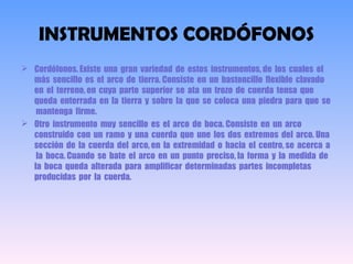 INSTRUMENTOS CORDÓFONOS
 Cordófonos. Existe una gran variedad de estos instrumentos, de los cuales el
más sencillo es el arco de tierra. Consiste en un bastoncillo flexible clavado
en el terreno, en cuya parte superior se ata un trozo de cuerda tensa que
queda enterrada en la tierra y sobre la que se coloca una piedra para que se
mantenga firme.
 Otro instrumento muy sencillo es el arco de boca. Consiste en un arco
construido con un ramo  y una cuerda que une los dos extremos del arco. Una
sección de la cuerda del arco, en la extremidad o hacia el centro, se acerca a
la boca. Cuando se bate el arco en un punto preciso, la forma y la medida de
la boca queda alterada para amplificar determinadas partes incompletas
producidas por la cuerda.
 