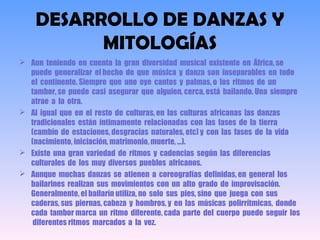 DESARROLLO DE DANZAS Y
MITOLOGÍAS
 Aun teniendo en cuenta la gran diversidad musical existente en África, se
puede generalizar el hecho de que música y danza son inseparables en todo
el continente. Siempre que uno oye cantos y palmas, o los ritmos de un
tambor, se puede casi asegurar que alguien, cerca, está bailando. Una siempre
atrae a la otra.
 Al igual que en el resto de culturas, en las culturas africanas las danzas
tradicionales están íntimamente relacionadas con las fases de la tierra
(cambio de estaciones, desgracias naturales, etc) y con las fases de la vida
(nacimiento, iniciación, matrimonio, muerte, ...).
 Existe una gran variedad de ritmos y cadencias según las diferencias
culturales de los muy diversos pueblos africanos.
 Aunque muchas danzas se atienen a coreografías definidas, en general los
bailarines realizan sus movimientos con un alto grado de improvisación.
Generalmente, el bailarín utiliza, no solo sus pies, sino que juega con sus
caderas, sus piernas, cabeza y hombros, y en las músicas polirrítmicas, donde
cada tambor marca un ritmo diferente, cada parte del cuerpo puede seguir los
diferentes ritmos marcados a la vez. 
 