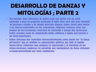 DESARROLLO DE DANZAS Y
MITOLOGÍAS ; PARTE 2
 Hay muchos tipos diferentes de bailes, cada uno hecho con un estilo
particular y para un propósito particular. El baile sirve para una gran variedad
de funciones rituales y de simple diversión. Algunos bailes sirven para honrar
a las fuerzas espirituales en las ceremonias religiosas, mientras otras son
propias de las ceremonias concretas de iniciación o pasaje. Hay numerosos
bailes sociales, como de competición, bailes militares, o bailes que honran a
los jefes importantes.  
 Bailes africanos, hoy conocidos internacionalmente, como puede ser "la danza
del vientre" que se exhiben en espectáculos públicos por todo el mundo, 
tienen raíces culturales muy antiguas. La exportación y el mestizaje de los
ritmos musicales modernos ha permitido que movimientos de danza africanos
se hayan generalizado por otros continentes.
 