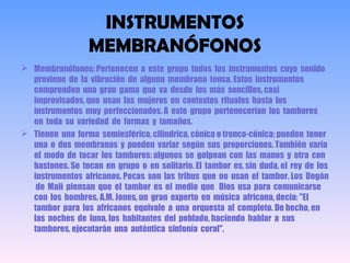 INSTRUMENTOS
MEMBRANÓFONOS
 Membranófonos: Pertenecen a este grupo todos los instrumentos cuyo sonido
proviene de la vibración de alguna membrana tensa. Estos instrumentos
comprenden una gran gama que va desde los más sencillos, casi
improvisados, que usan las mujeres en contextos rituales hasta los
instrumentos muy perfeccionados. A este grupo pertenecerían los tambores
en toda su variedad de formas y tamaños.
 Tienen una forma semiesférica, cilíndrica, cónica o tronco-cónica; pueden tener
una o dos membranas y pueden variar según sus proporciones. También varía
el modo de tocar los tambores: algunos se golpean con las manos y otra con
bastones. Se tocan en grupo o en solitario. El tambor es, sin duda, el rey de los
instrumentos africanos. Pocas son las tribus que no usan el tambor. Los Dogón
de Malí piensan que el tambor es el medio que Dios usa para comunicarse
con los hombres. A.M. Jones, un gran experto en música africana, decía: "El
tambor para los africanos equivale a una orquesta al completo. De hecho, en
las noches de luna, los habitantes del poblado, haciendo hablar a sus
tambores, ejecutarán una auténtica sinfonía coral".
 