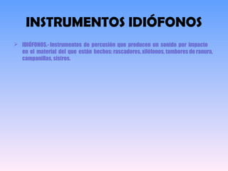 INSTRUMENTOS IDIÓFONOS
 IDIÓFONOS.- Instrumentos de percusión que producen un sonido por impacto
en el material del que están hechos: rascadores, xilófonos, tambores de ranura,
campanillas, sistros.
 