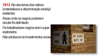 1913 Atodasterrasdosnativos
(materializavaadiscriminaçãoracialjá
existente)
Áreasondeosnegrospoderiam
circularfoidelimitado
Ostrabalhadoresnegroseramsuper
explorados
Nãopriorizavaosinvestimentossociais
 