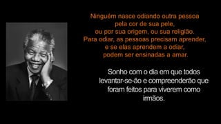 Sonho com o dia em que todos
levantar-se-ão e compreenderão que
foram feitos para viverem como
irmãos.
Ninguém nasce odiando outra pessoa
pela cor de sua pele,
ou por sua origem, ou sua religião.
Para odiar, as pessoas precisam aprender,
e se elas aprendem a odiar,
podem ser ensinadas a amar.
 