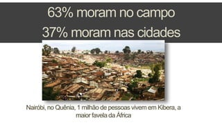 63% moram no campo
37% moram nas cidades
Nairóbi, no Quênia, 1 milhão de pessoas vivem em Kibera, a
maior favela da África
 