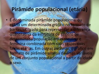 Pirâmide populacional (etária)
• É denominada pirâmide populacional ou
etária um determinado gráfico no formato de
barras, utilizado para representar a diferença
quantitativa da estrutura de gênero de
determinada população em masculina e
feminina combinada com suas respectivas
faixas etárias. Em outras palavras, o gráfico em
formato de pirâmide analisa diversas variáveis
de um conjunto populacional a partir da idade
e sexo.
 