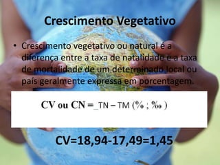 Crescimento Vegetativo
• Crescimento vegetativo ou natural é a
diferença entre a taxa de natalidade e a taxa
de mortalidade de um determinado local ou
país geralmente expressa em porcentagem.
CV=18,94-17,49=1,45
 