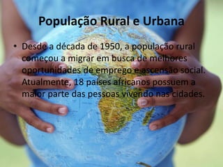 População Rural e Urbana
• Desde a década de 1950, a população rural
começou a migrar em busca de melhores
oportunidades de emprego e ascensão social.
Atualmente, 18 países africanos possuem a
maior parte das pessoas vivendo nas cidades.
 