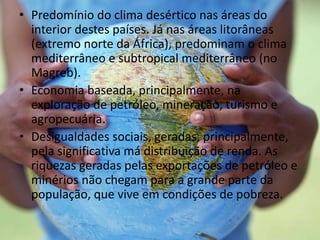 • Predomínio do clima desértico nas áreas do
interior destes países. Já nas áreas litorâneas
(extremo norte da África), predominam o clima
mediterrâneo e subtropical mediterrâneo (no
Magreb).
• Economia baseada, principalmente, na
exploração de petróleo, mineração, turismo e
agropecuária.
• Desigualdades sociais, geradas, principalmente,
pela significativa má distribuição de renda. As
riquezas geradas pelas exportações de petróleo e
minérios não chegam para a grande parte da
população, que vive em condições de pobreza.
 
