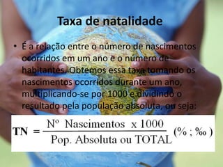 Taxa de natalidade
• É a relação entre o número de nascimentos
ocorridos em um ano e o número de
habitantes. Obtemos essa taxa tomando os
nascimentos ocorridos durante um ano,
multiplicando-se por 1000 e dividindo o
resultado pela população absoluta, ou seja:
 