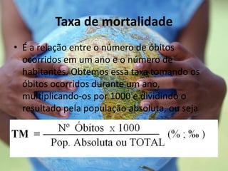 Taxa de mortalidade
• É a relação entre o número de óbitos
ocorridos em um ano e o número de
habitantes. Obtemos essa taxa tomando os
óbitos ocorridos durante um ano,
multiplicando-os por 1000 e dividindo o
resultado pela população absoluta, ou seja
 