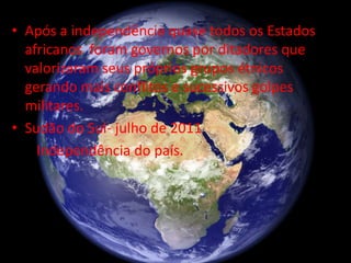 • Após a independência quase todos os Estados
africanos foram governos por ditadores que
valorizaram seus próprios grupos étnicos
gerando mais conflitos e sucessivos golpes
militares.
• Sudão do Sul- julho de 2011
Independência do país.
 