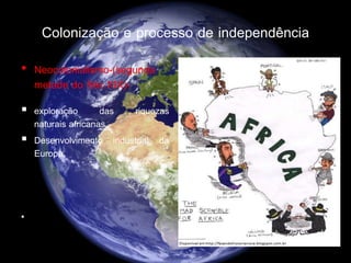Colonização e processo de independência
• Neocolonialismo-(segunda
metade do Séc.XIX)-
 exploração das riquezas
naturais africanas.
 Desenvolvimento industrial da
Europa.

 