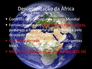 Descolonização da Àfrica
 Contexto de pós- Segunda Guerra Mundial
 Fortalecimento dos movimentos nacionalistas,
passaram a fazer parte pressão política pelo
desejo de independência.
 Confronto armado com os grupos dirigentes
locais.
 Movimento de Libertação do Quênia(1952-56)
 