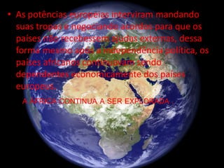 • As potências europeias interviram mandando
suas tropas e negociando acordos para que os
países não recebessem ajudas externas, dessa
forma mesmo após a independência política, os
países africanos continuavam sendo
dependentes economicamente dos países
europeus.
A ÁFRICA CONTINUA A SER EXPLORADA .
 