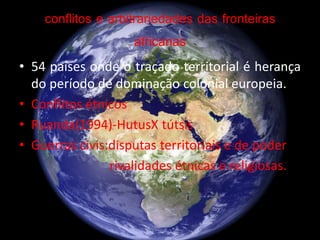 conflitos e arbitrariedades das fronteiras
africanas
• 54 países onde o traçado territorial é herança
do período de dominação colonial europeia.
• Conflitos étnicos
• Ruanda(1994)-HutusX tútsis
• Guerras civis:disputas territoriais e de poder
rivalidades étnicas e religiosas.
 
