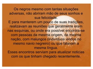 Os negros mesmo com tantas situações
adversas, não abriram mão de seus sonhos e
sua felicidade.
E para manterem um pouco de suas tradições,
realizavam as reuniões que geralmente eram
nas esquinas, ou onde era possível encontra-se
com pessoas da mesma origem, da mesma
nação, com malungos (indivíduos vindos no
mesmo navio negreiro) ou que falavam a
mesma língua.
Esses encontros serviam para atualizar noticias
com os que tinham chegado recentemente.
 