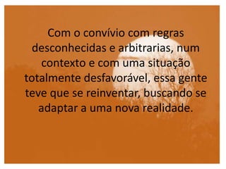 Com o convívio com regras
desconhecidas e arbitrarias, num
contexto e com uma situação
totalmente desfavorável, essa gente
teve que se reinventar, buscando se
adaptar a uma nova realidade.
 