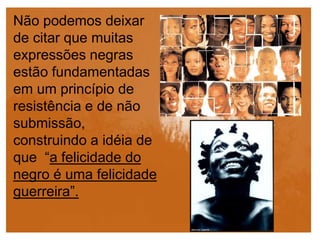 Não podemos deixar
de citar que muitas
expressões negras
estão fundamentadas
em um princípio de
resistência e de não
submissão,
construindo a idéia de
que “a felicidade do
negro é uma felicidade
guerreira”.
 