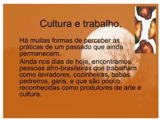Cultura e trabalho.
Há muitas formas de perceber as
práticas de um passado que ainda
permanecem.
Ainda nos dias de hoje, encontramos
pessoas afro-brasileiras que trabalham
como lavradores, cozinheiras, babás,
pedreiros, garis, e que são pouco
reconhecidas como produtores de arte e
cultura.
 