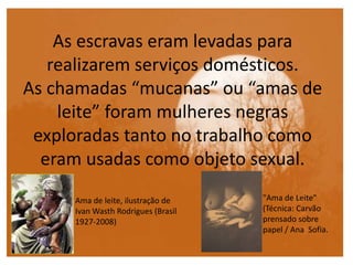 As escravas eram levadas para
realizarem serviços domésticos.
As chamadas “mucanas” ou “amas de
leite” foram mulheres negras
exploradas tanto no trabalho como
eram usadas como objeto sexual.
Ama de leite, ilustração de
Ivan Wasth Rodrigues (Brasil
1927-2008)
"Ama de Leite"
(Técnica: Carvão
prensado sobre
papel / Ana Sofia.
 